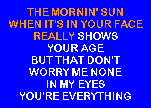 THEMORNIN' SUN
WHEN IT'S IN YOUR FACE
REALLY SHOWS
YOUR AGE
BUT THAT DON'T
WORRY ME NONE
IN MY EYES
YOU'RE EVERYTHING