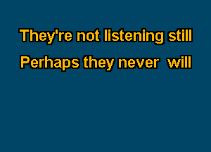 They're not listening still

Perhaps they never will