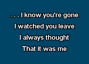 . . . I know you're gone

I watched you leave

I always thought

That it was me