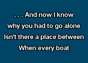 . . . And now I know
why you had to go alone

Isn't there a place between

When every boat