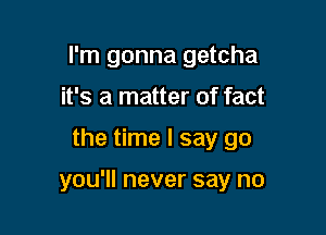 I'm gonna getcha
it's a matter of fact

the time I say go

you'll never say no