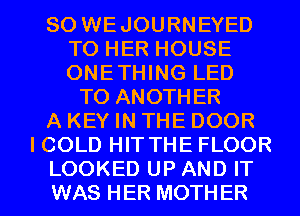 SO WEJOURNEYED
TO HER HOUSE
ONETHING LED

TO ANOTHER
A KEY IN THE DOOR
I COLD HIT THE FLOOR

LOOKED UP AND IT
WAS HER MOTHER l