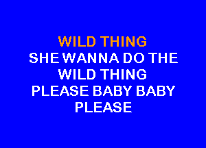 WILD THING
SHE WANNA DO THE

WILD THING
PLEASE BABY BABY
PLEASE