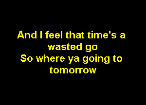 And I feel that time's a
wasted go

So where ya going to
tomorrow