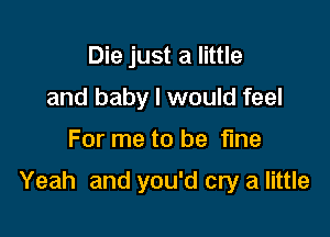 Die just a little
and baby I would feel

For me to be fine

Yeah and you'd cry a little