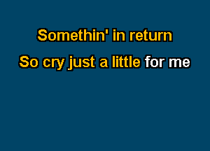 Somethin' in return

80 cry just a little for me