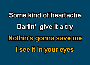 Some kind of heartache
Darlin' give it a try

Nothin's gonna save me

I see it in your eyes