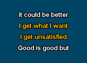 it could be better

I get what I want

I get unsatisfied

Good is good but