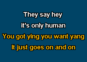 They say hey

it's only human

You got ying you want yang

It just goes on and on