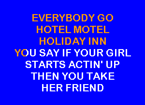 EVERYBODY GO
HOTEL MOTEL
HOLIDAY INN

YOU SAY IF YOUR GIRL
STARTS ACTIN' UP
THEN YOU TAKE

HER FRIEND I