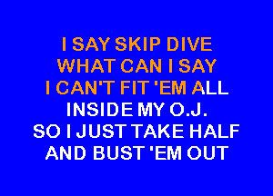 ISAY SKIP DIVE
WHAT CAN I SAY
I CAN'T FIT 'EM ALL
INSIDEMY O.J.
SO I JUST TAKE HALF

AND BUST 'EM OUT I