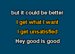 but it could be better
I get what I want

I get unsatisfied

Hey good is good