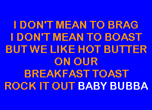 I DON'T MEAN T0 BRAG
I DON'T MEAN T0 BOAST
BUTWE LIKE HOT BUTI'ER
ON OUR
BREAKFAST TOAST
ROCK IT OUT BABY BUBBA