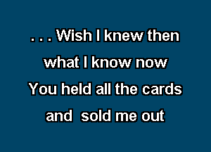 . . . Wish I knew then

what I know now

You held all the cards

and sold me out