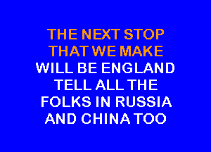 THE NEXT STOP
THATWE MAKE
WILL BE ENGLAND
TELL ALL THE
FOLKS IN RUSSIA

AND CHINATOO l