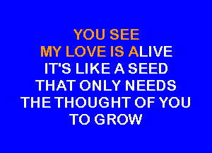 YOU SEE
MY LOVE IS ALIVE
IT'S LIKE A SEED
THAT ONLY NEEDS
THETHOUGHT OF YOU
TO GROW