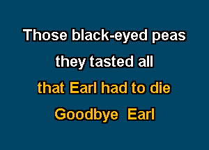Those black-eyed peas

they tasted all
that Earl had to die
Goodbye Earl