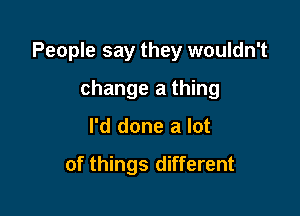 People say they wouldn't

change a thing
I'd done a lot

of things different