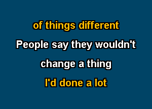 of things different
People say they wouldn't

change a thing

I'd done a lot