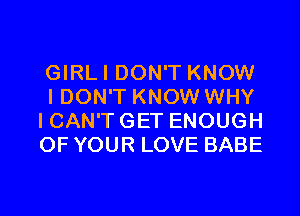 GIRLI DON'T KNOW
I DON'T KNOW WHY
I CAN'T GET ENOUGH
OF YOUR LOVE BABE