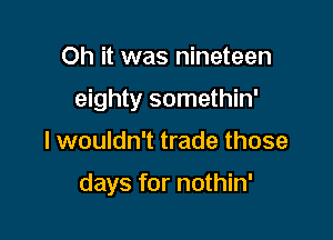 Oh it was nineteen

eighty somethin'

I wouldn't trade those

days for nothin'