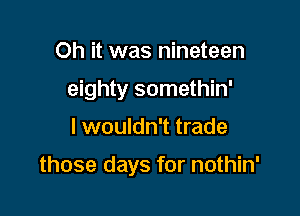 Oh it was nineteen

eighty somethin'

I wouldn't trade

those days for nothin'