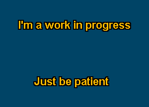 I'm a work in progress

Just be patient