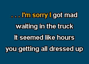 . . . I'm sorry I got mad

waiting in the truck
It seemed like hours

you getting all dressed up
