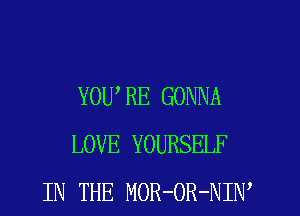 YOURE GONNA
LOVE YOURSELF
IN THE MOR-OR-NIW