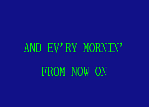 AND EV RY MORNIN

FROM NOW ON