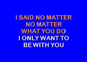 I SAID NO MATTER
NO MA'I'TER

WHAT YOU DO
I ONLY WANT TO
BE WITH YOU