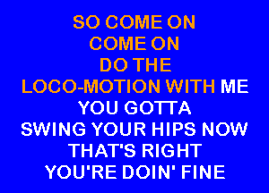 SO COME ON
COME ON
DO THE
LOCO-MOTION WITH ME
YOU GOTTA
SWING YOUR HIPS NOW
THAT'S RIGHT
YOU'RE DOIN' FINE