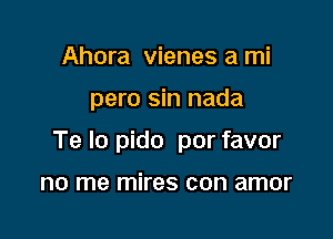 Ahora vienes a mi

pero sin nada

Te lo pido por favor

no me mires con amor