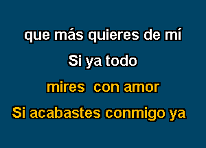 que mas quieres de mi

Si ya todo
mires con amor

Si acabastes conmigo ya