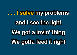 . . . I solve my problems
and I see the light

We got a lovin' thing
We gotta feed it right