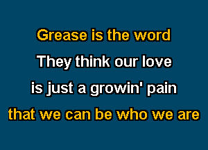 Grease is the word

They think our love

is just a growin' pain

that we can be who we are