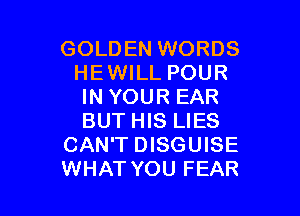 GOLDEN WORDS
HEWILL POUR
IN YOUR EAR

BUT HIS LIES
CAN'T DISGUISE
WHATYOU FEAR