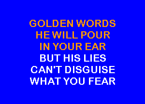 GOLDEN WORDS
HEWILL POUR
IN YOUR EAR

BUT HIS LIES
CAN'T DISGUISE
WHATYOU FEAR