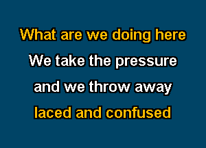 What are we doing here

We take the pressure

and we throw away

laced and confused