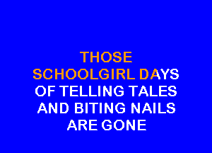 THOSE
SCHOOLGIRL DAYS

OF TELLING TALES
AND BITING NAILS
ARE GONE