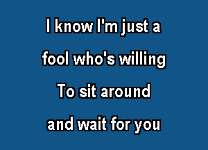 lknow I'm just a

fool who's willing

To sit around

and wait for you