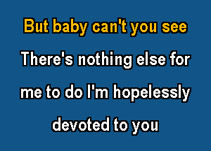 But baby can't you see
There's nothing else for

me to do I'm hopelessly

devoted to you