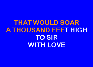 THAT WOULD SOAR
ATHOUSAND FEET HIGH

TO SIR
WITH LOVE