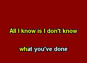 All I know is I don't know

what you've done