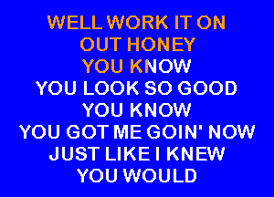 WELL WORK IT ON
OUT HONEY
YOU KNOW

YOU LOOK SO GOOD
YOU KNOW
YOU GOT ME GOIN' NOW

JUST LIKEI KNEW

YOU WOULD