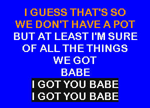 I GUESS THAT'S SO
WE DON'T HAVE A POT
BUT AT LEAST I'M SURE

OF ALL THETHINGS

WE GOT
BABE
I GOT YOU BABE
I GOT YOU BABE