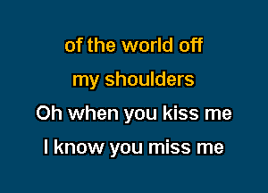 of the world off

my shoulders

Oh when you kiss me

I know you miss me