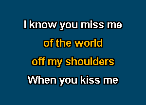 I know you miss me
of the world

off my shoulders

When you kiss me