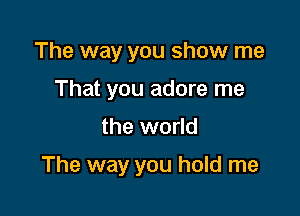 The way you show me
That you adore me

the world

The way you hold me
