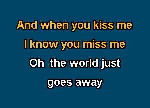 And when you kiss me

I know you miss me

Oh the world just

goes away